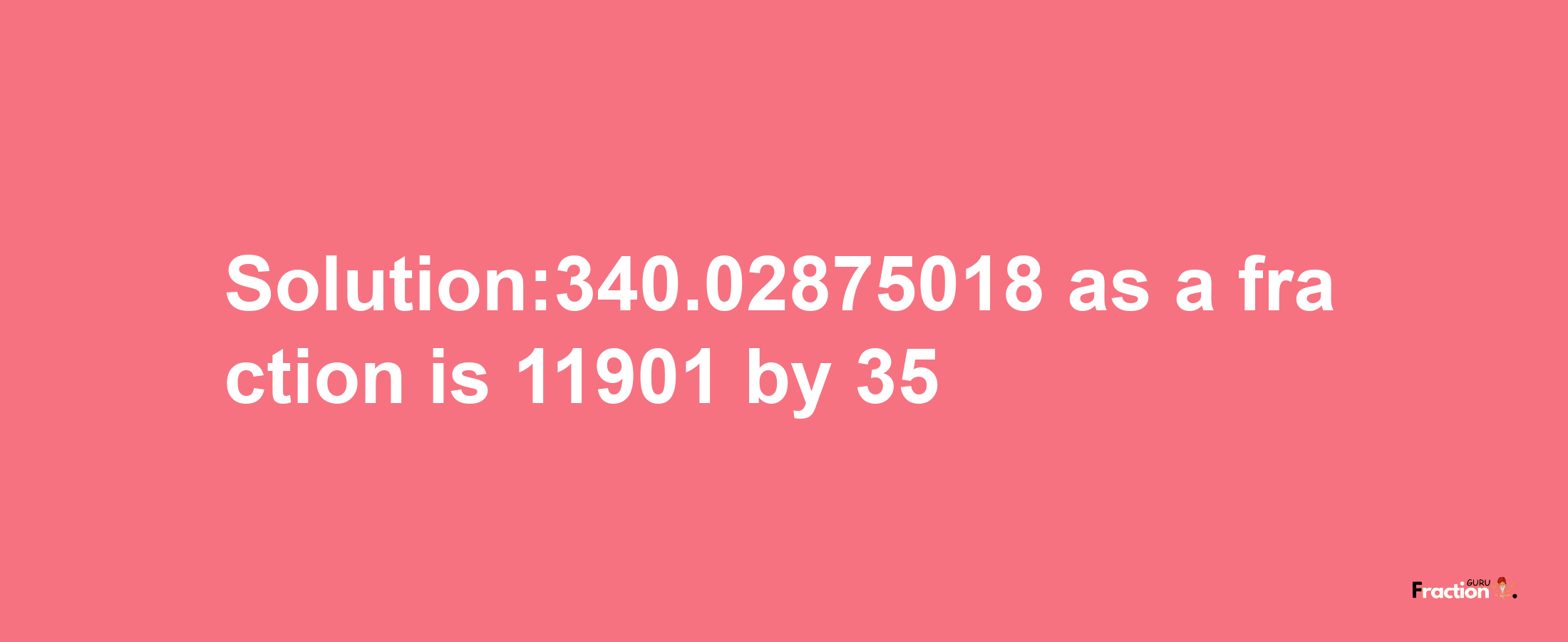 Solution:340.02875018 as a fraction is 11901/35