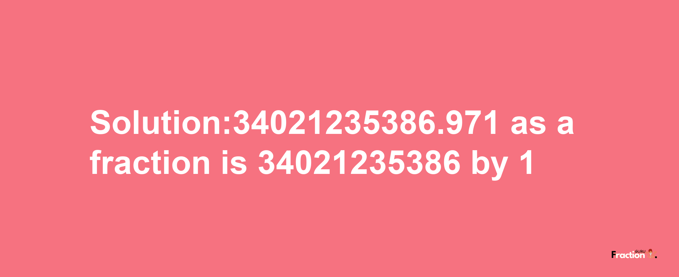 Solution:34021235386.971 as a fraction is 34021235386/1