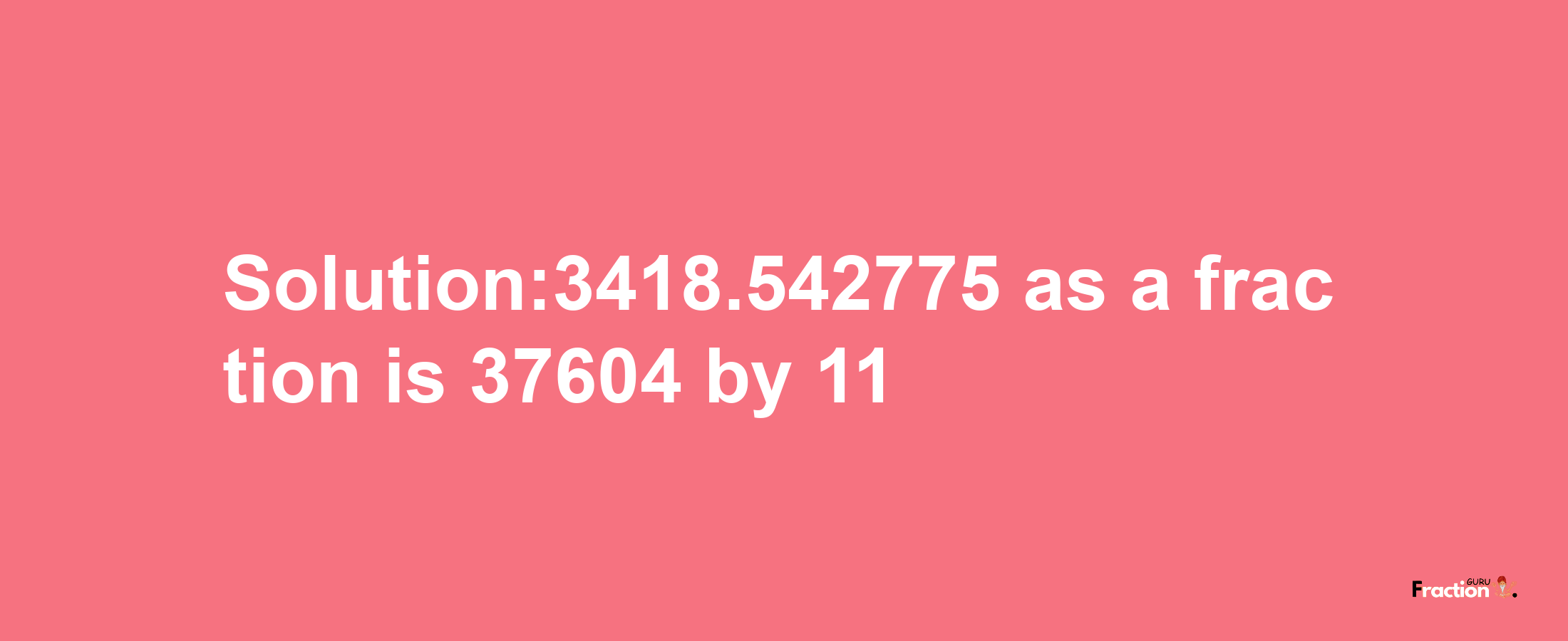 Solution:3418.542775 as a fraction is 37604/11