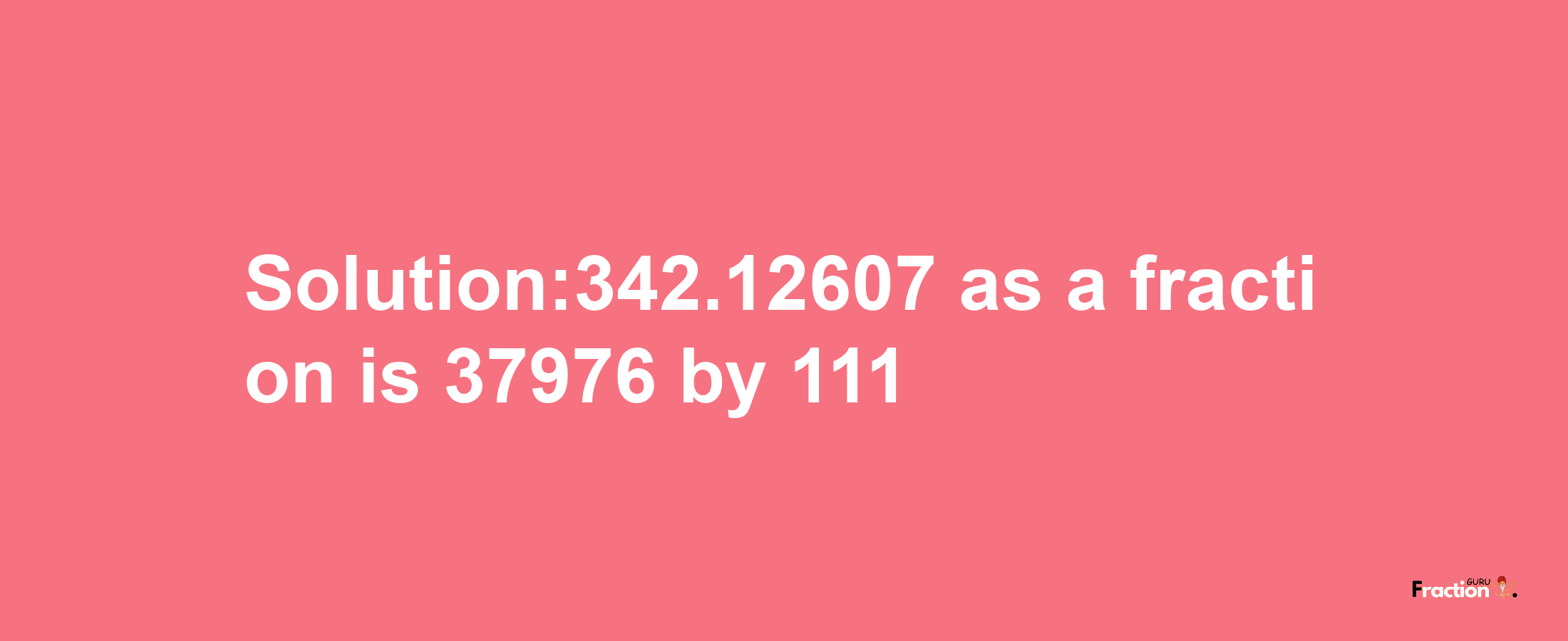 Solution:342.12607 as a fraction is 37976/111