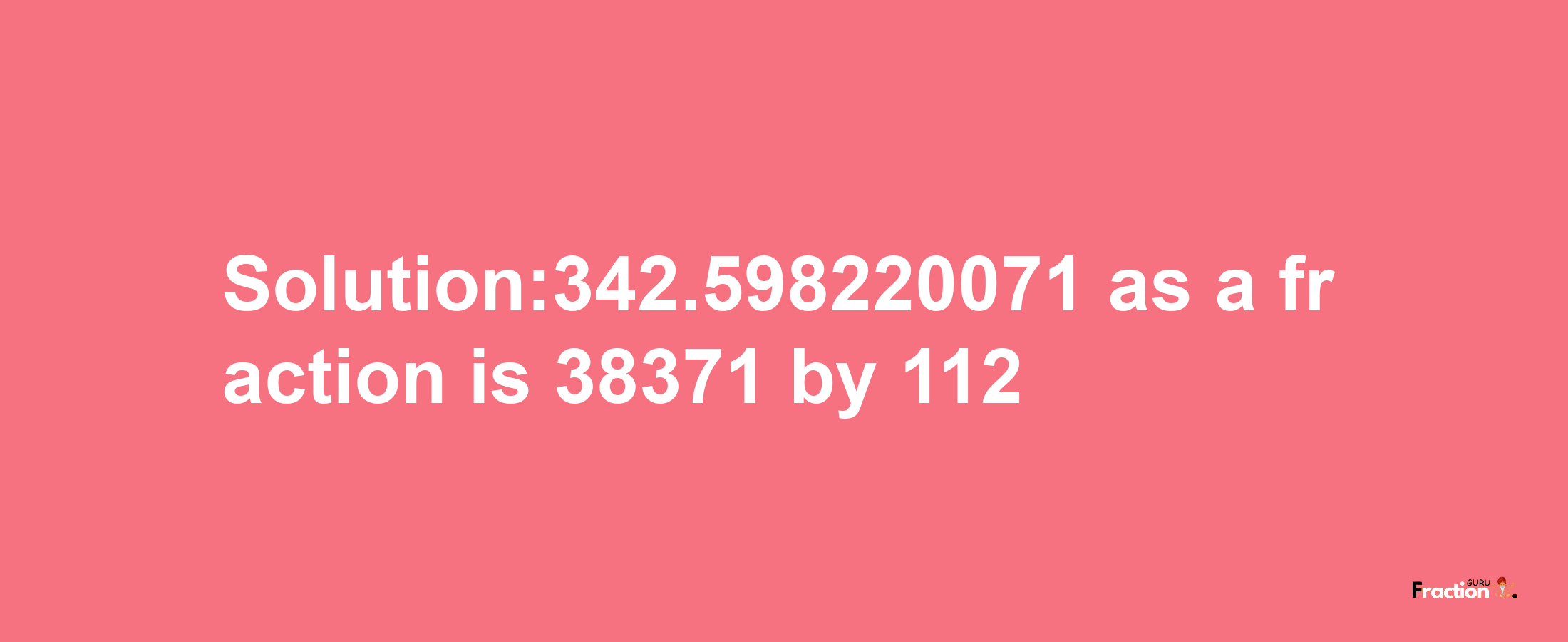 Solution:342.598220071 as a fraction is 38371/112