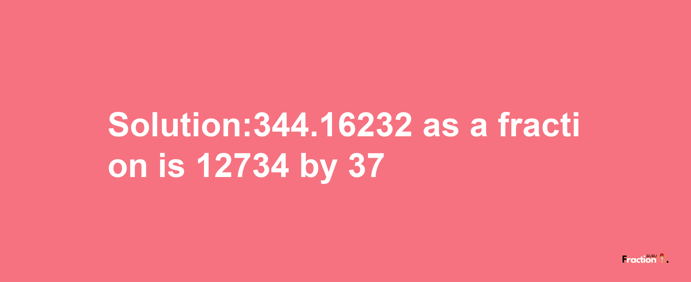 Solution:344.16232 as a fraction is 12734/37