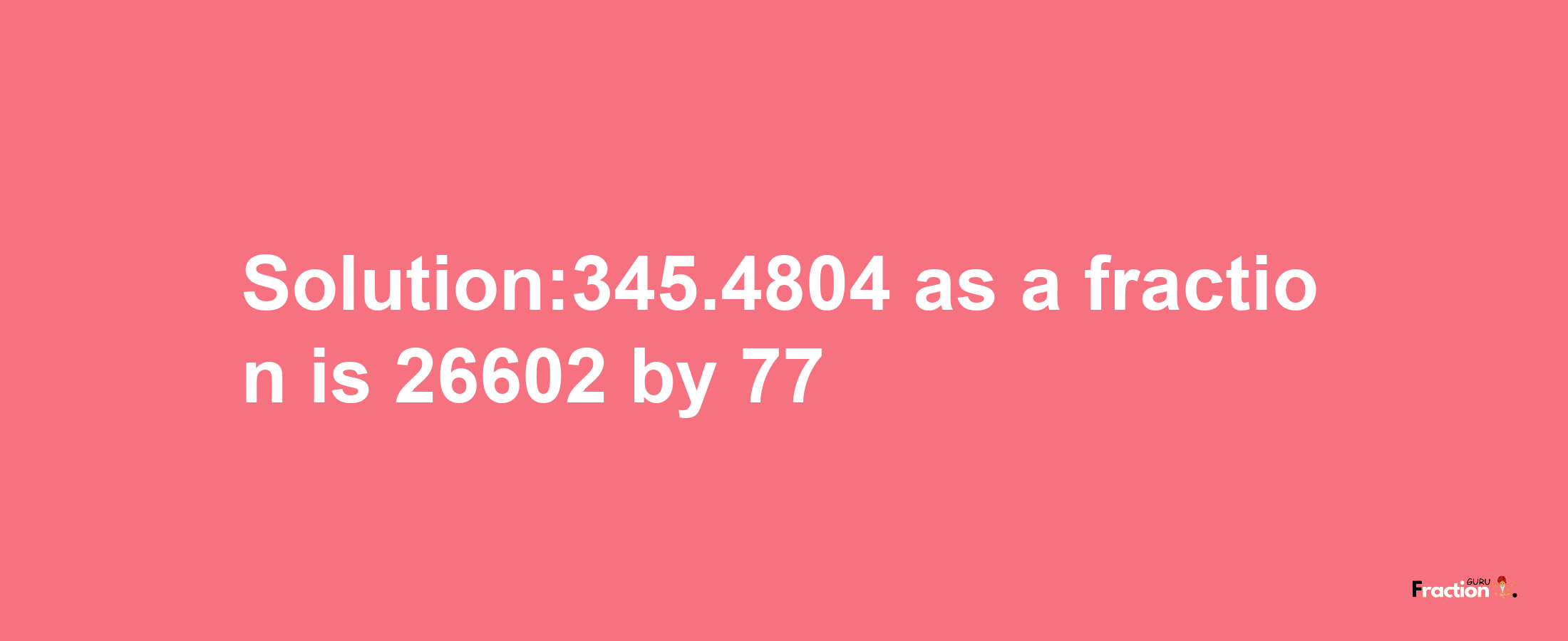 Solution:345.4804 as a fraction is 26602/77