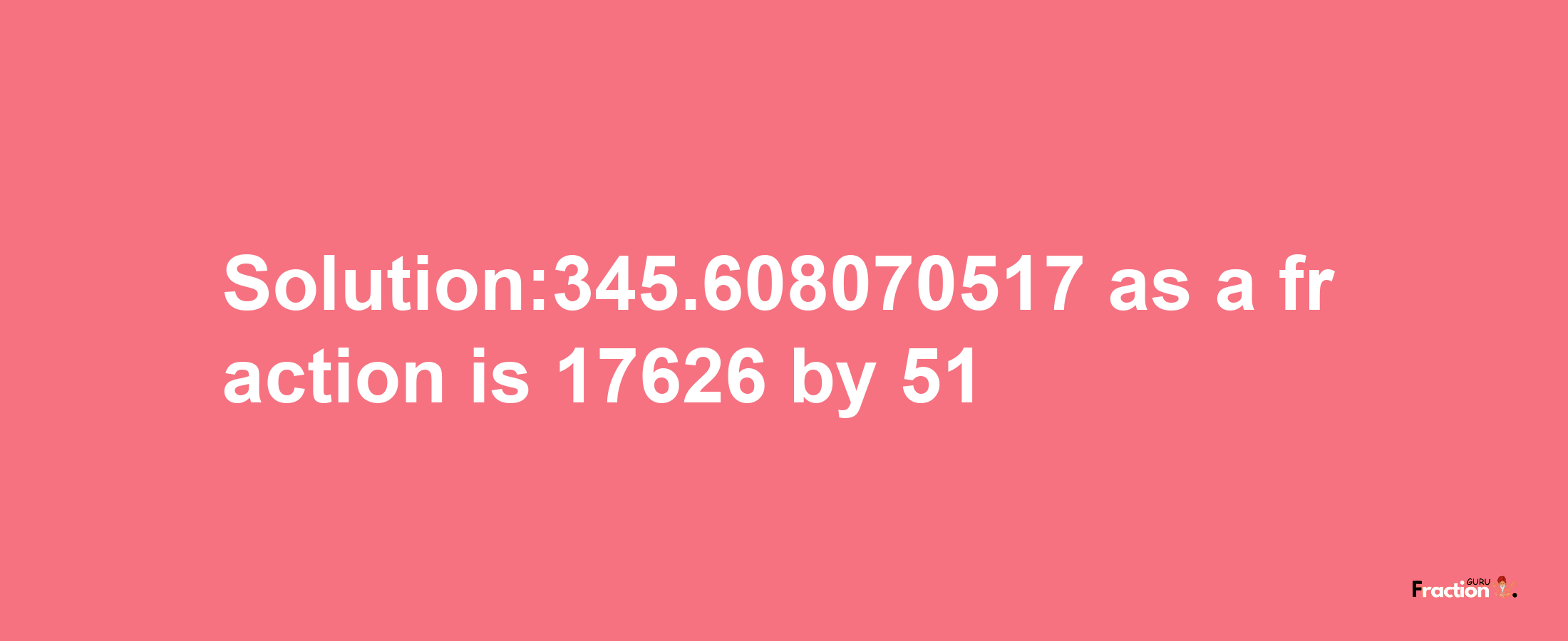 Solution:345.608070517 as a fraction is 17626/51