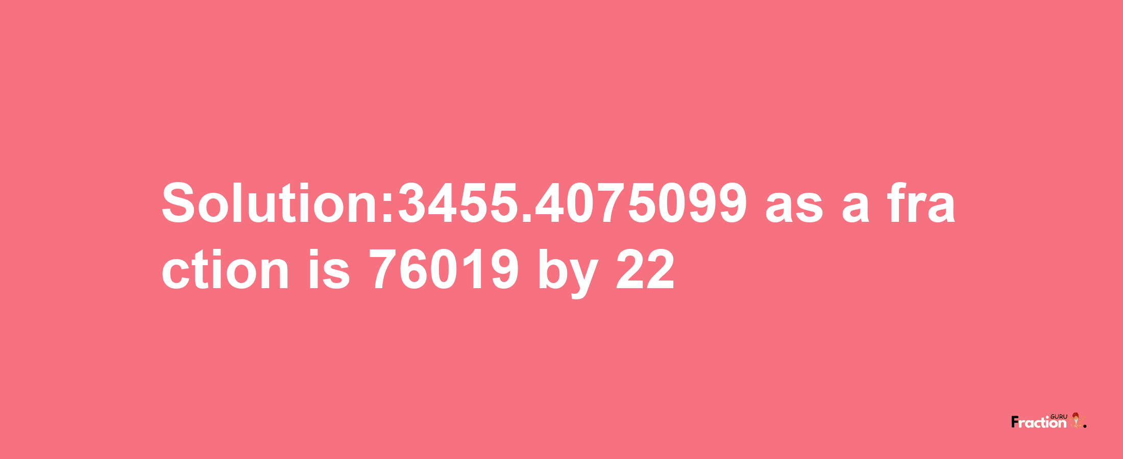 Solution:3455.4075099 as a fraction is 76019/22