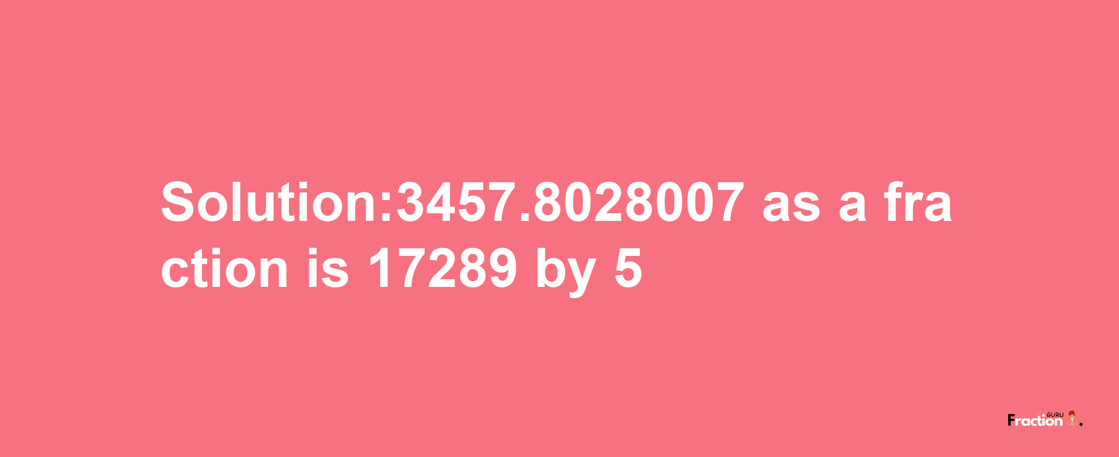 Solution:3457.8028007 as a fraction is 17289/5