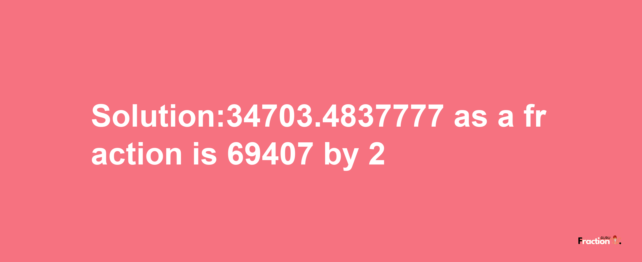 Solution:34703.4837777 as a fraction is 69407/2