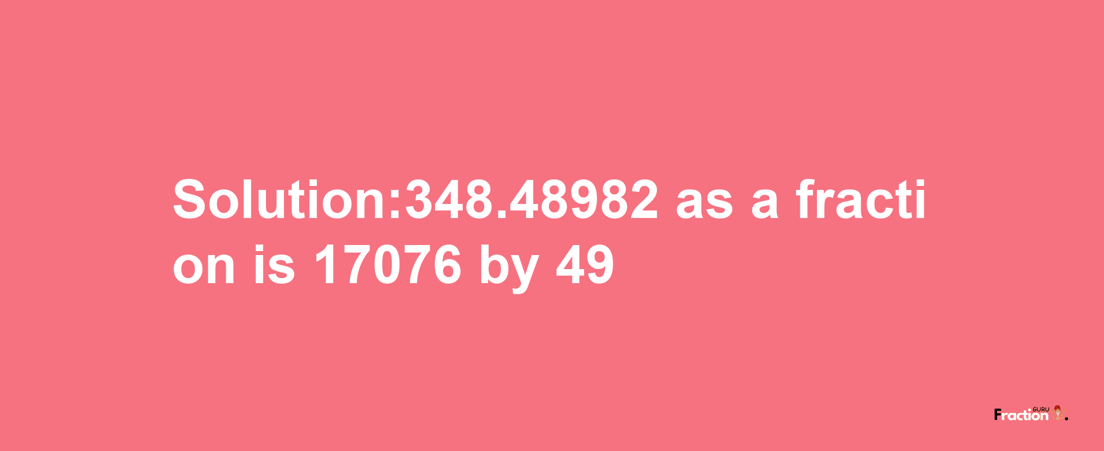 Solution:348.48982 as a fraction is 17076/49