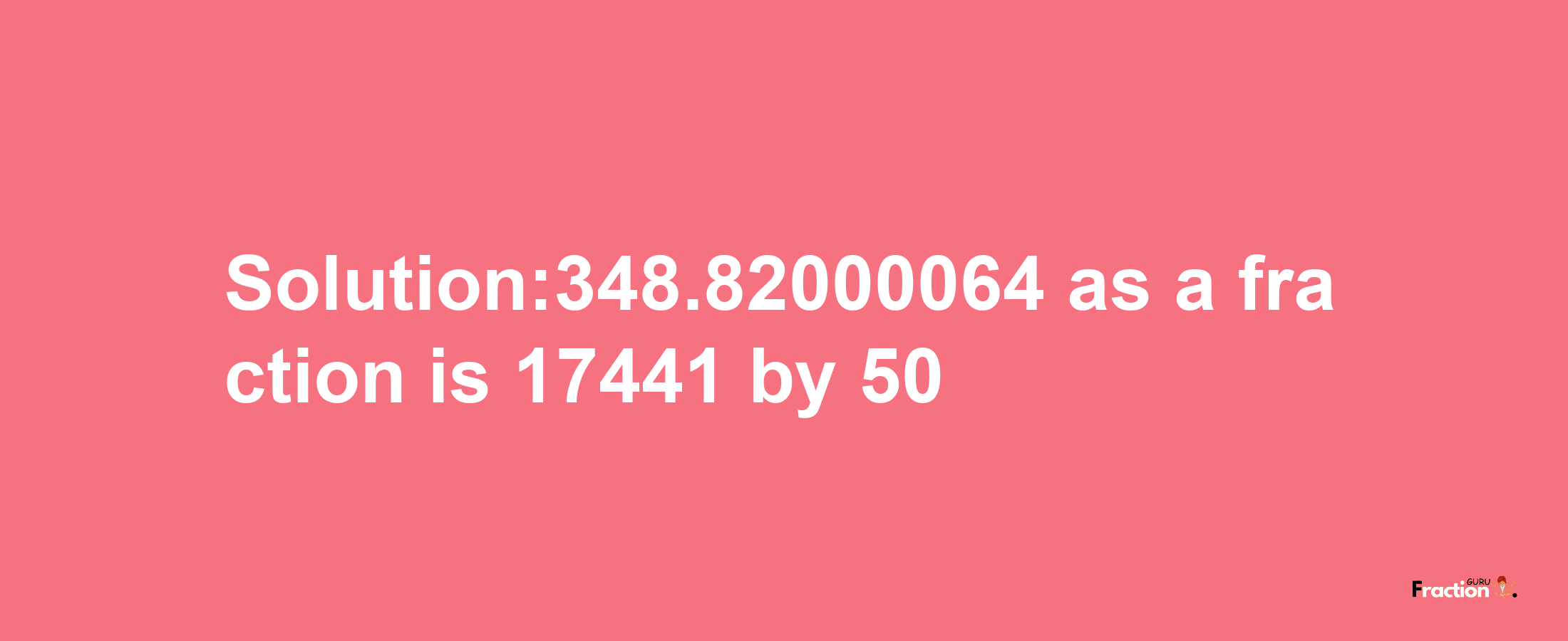 Solution:348.82000064 as a fraction is 17441/50