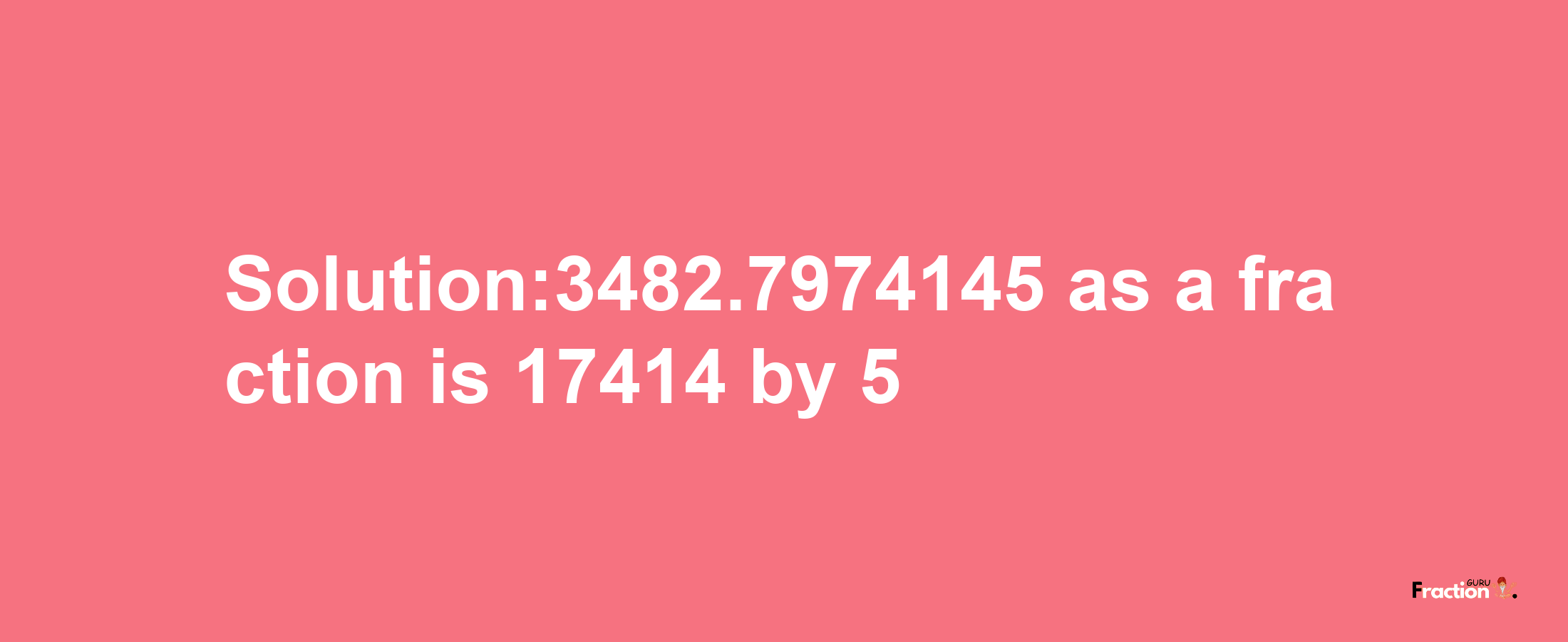 Solution:3482.7974145 as a fraction is 17414/5