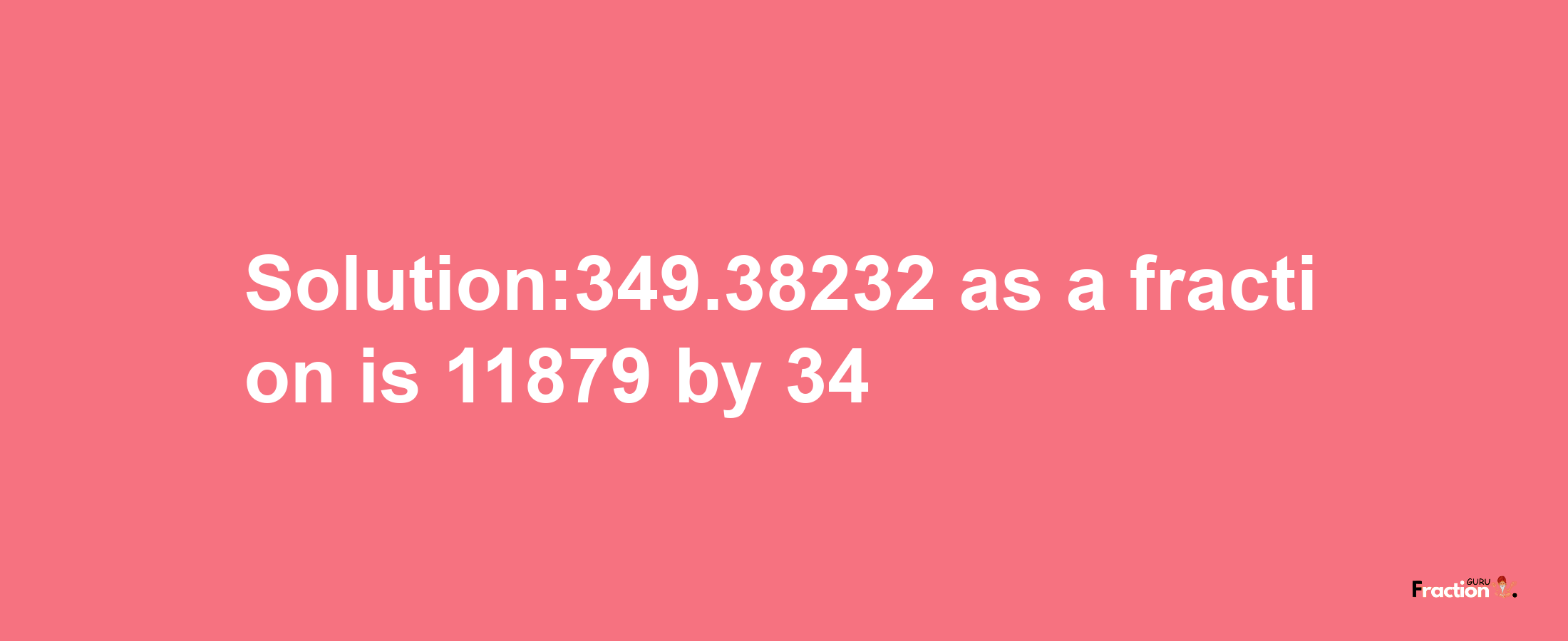 Solution:349.38232 as a fraction is 11879/34