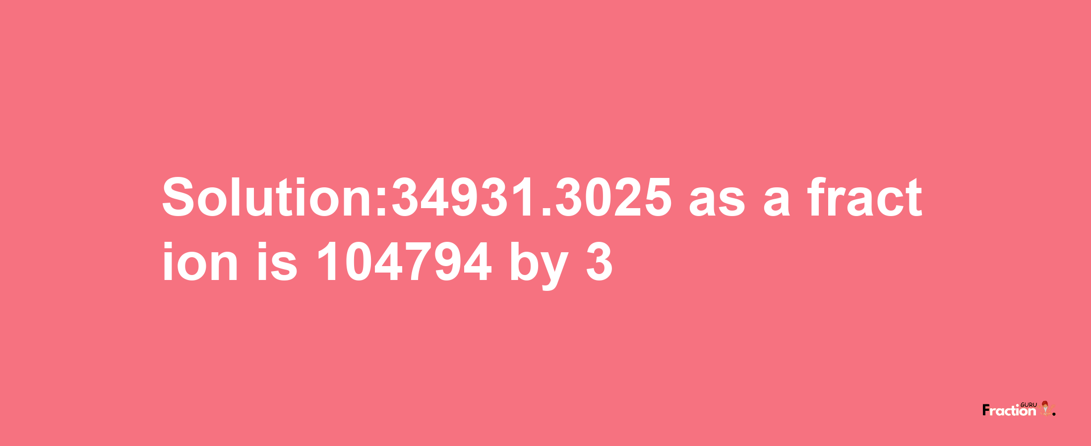 Solution:34931.3025 as a fraction is 104794/3