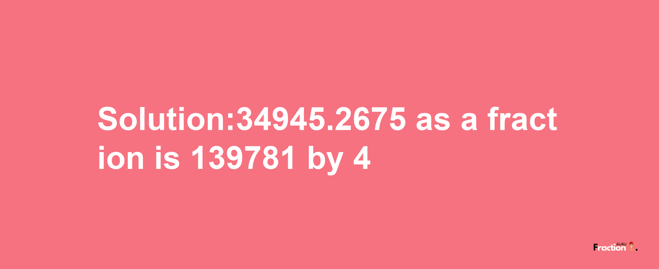 Solution:34945.2675 as a fraction is 139781/4