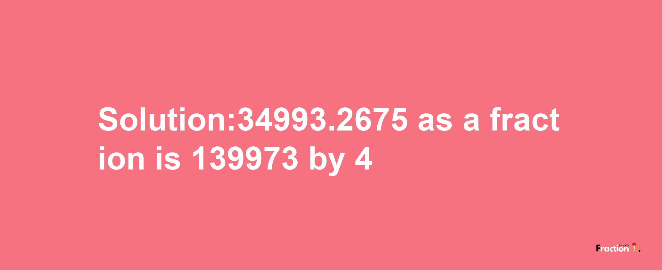 Solution:34993.2675 as a fraction is 139973/4