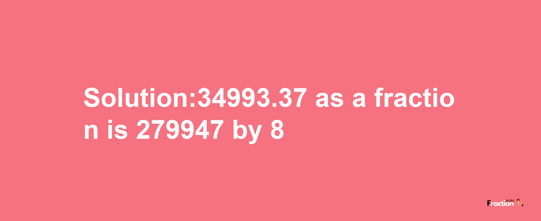 Solution:34993.37 as a fraction is 279947/8