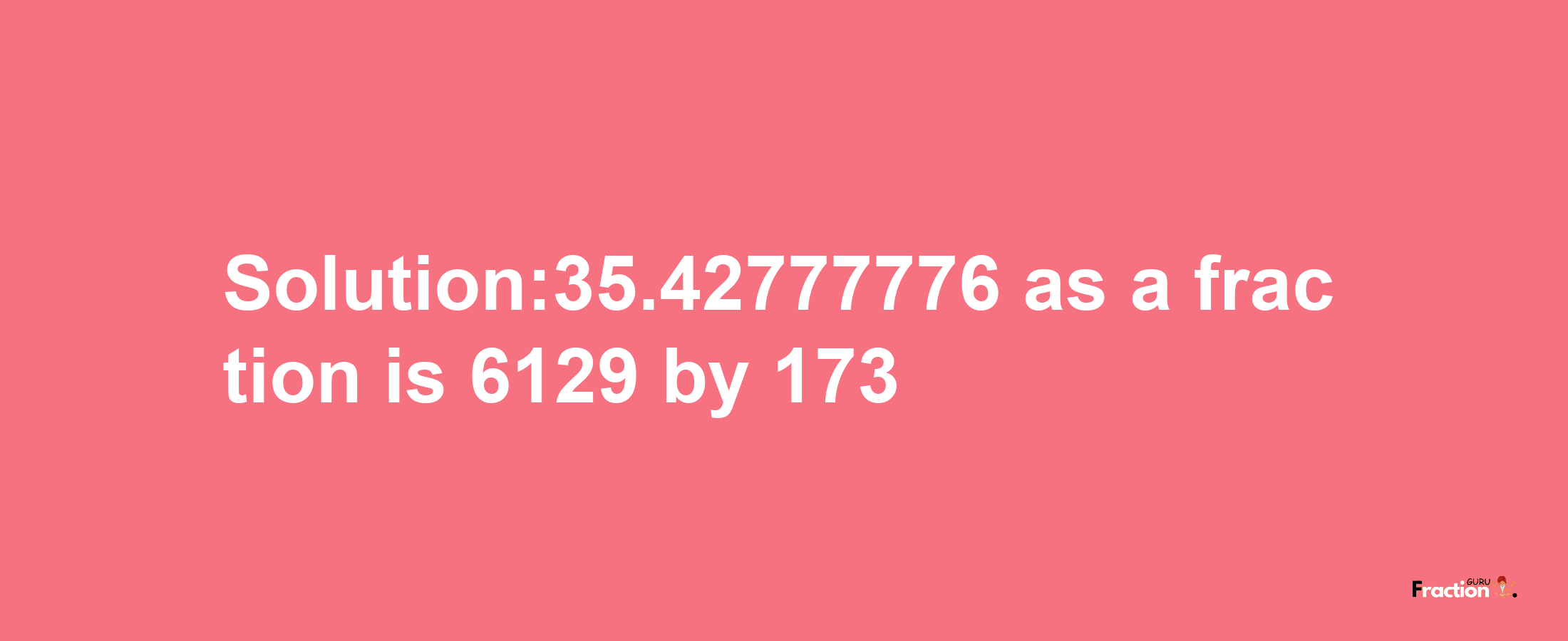 Solution:35.42777776 as a fraction is 6129/173