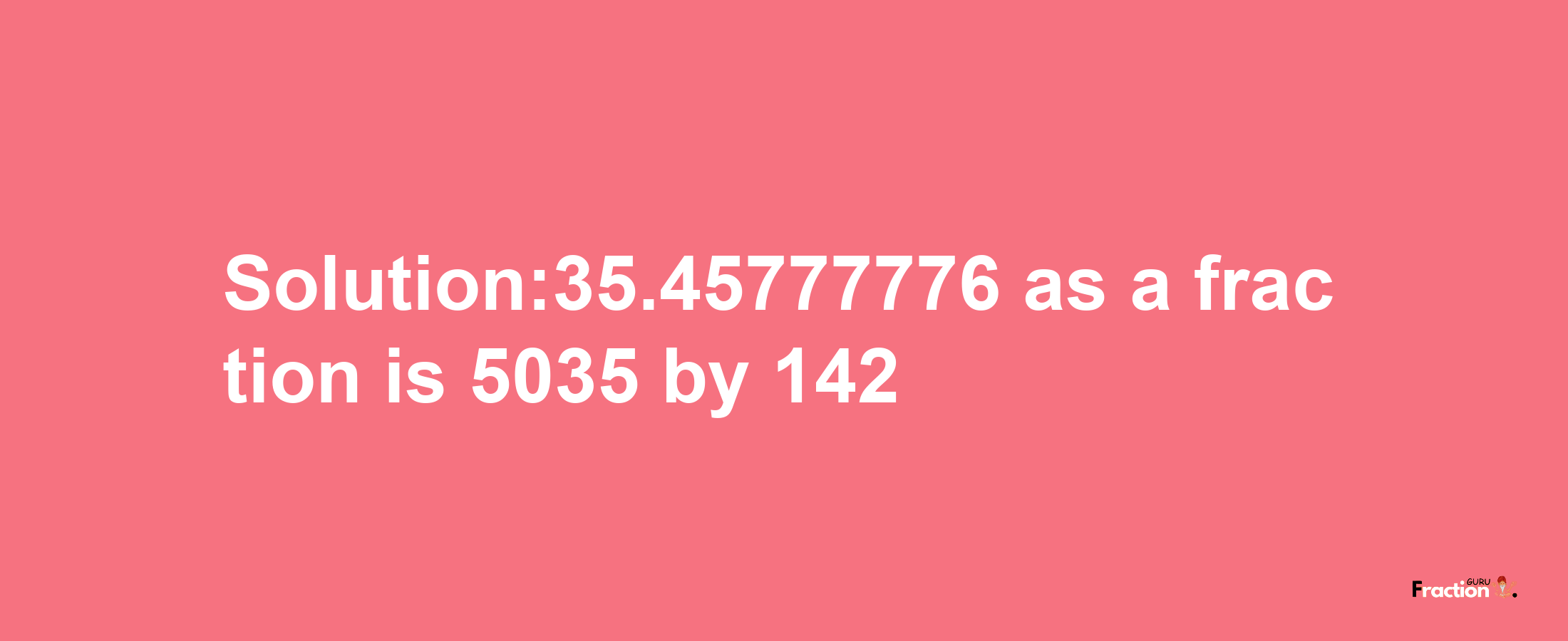 Solution:35.45777776 as a fraction is 5035/142