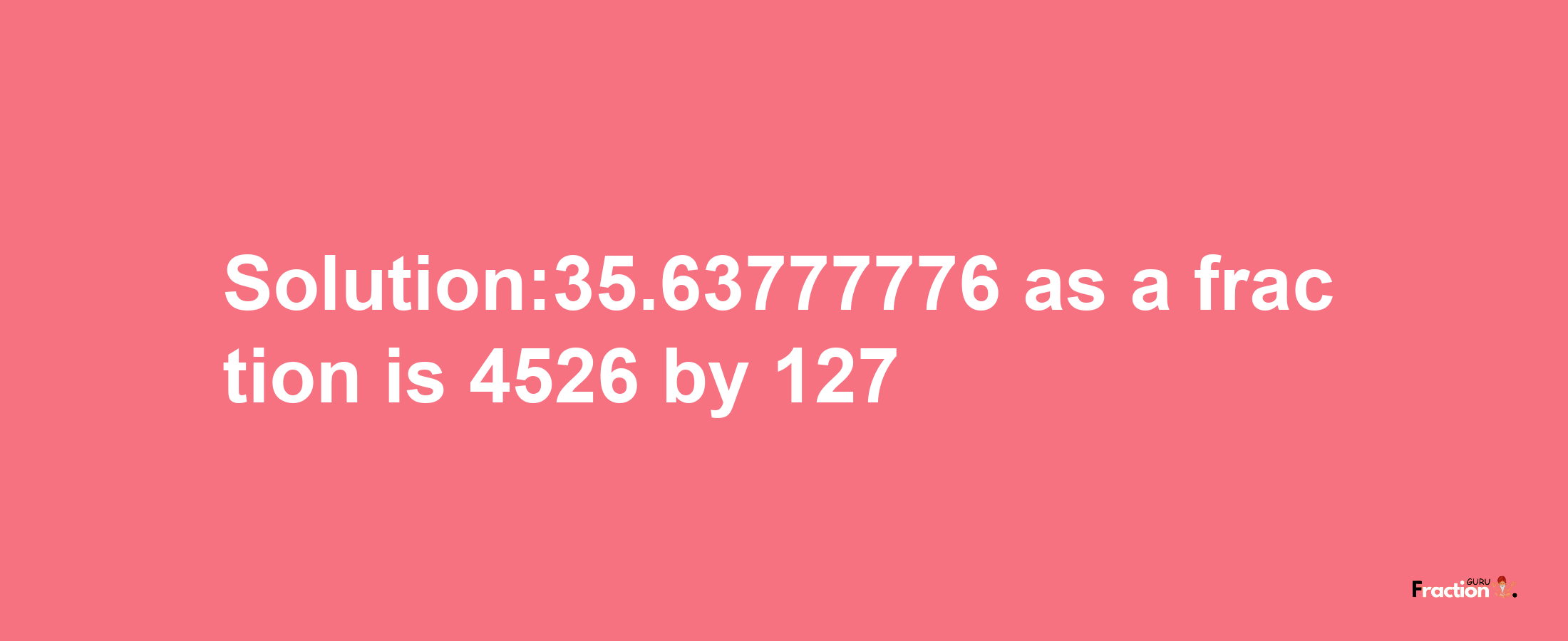 Solution:35.63777776 as a fraction is 4526/127