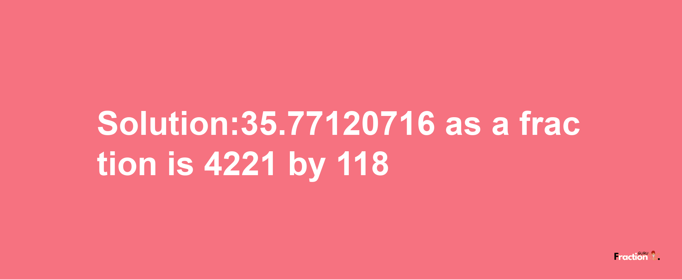 Solution:35.77120716 as a fraction is 4221/118