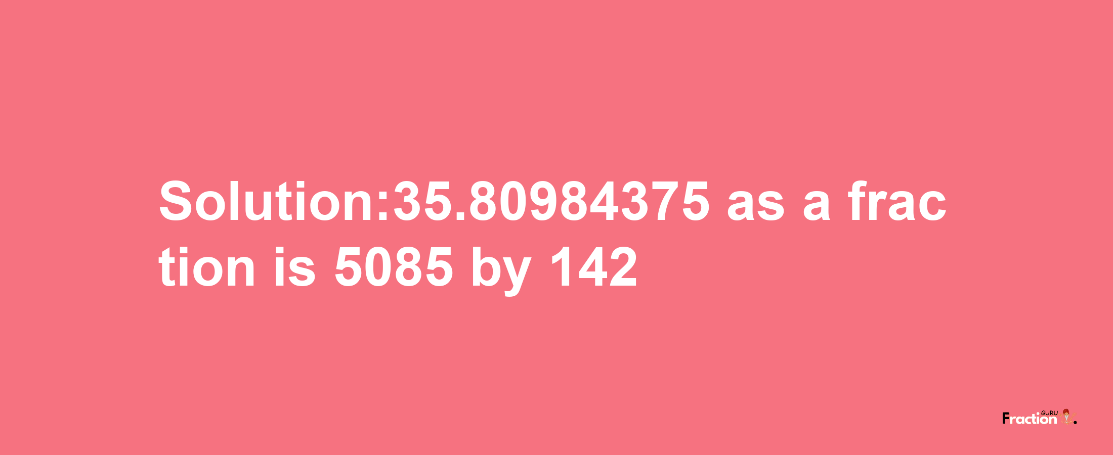 Solution:35.80984375 as a fraction is 5085/142