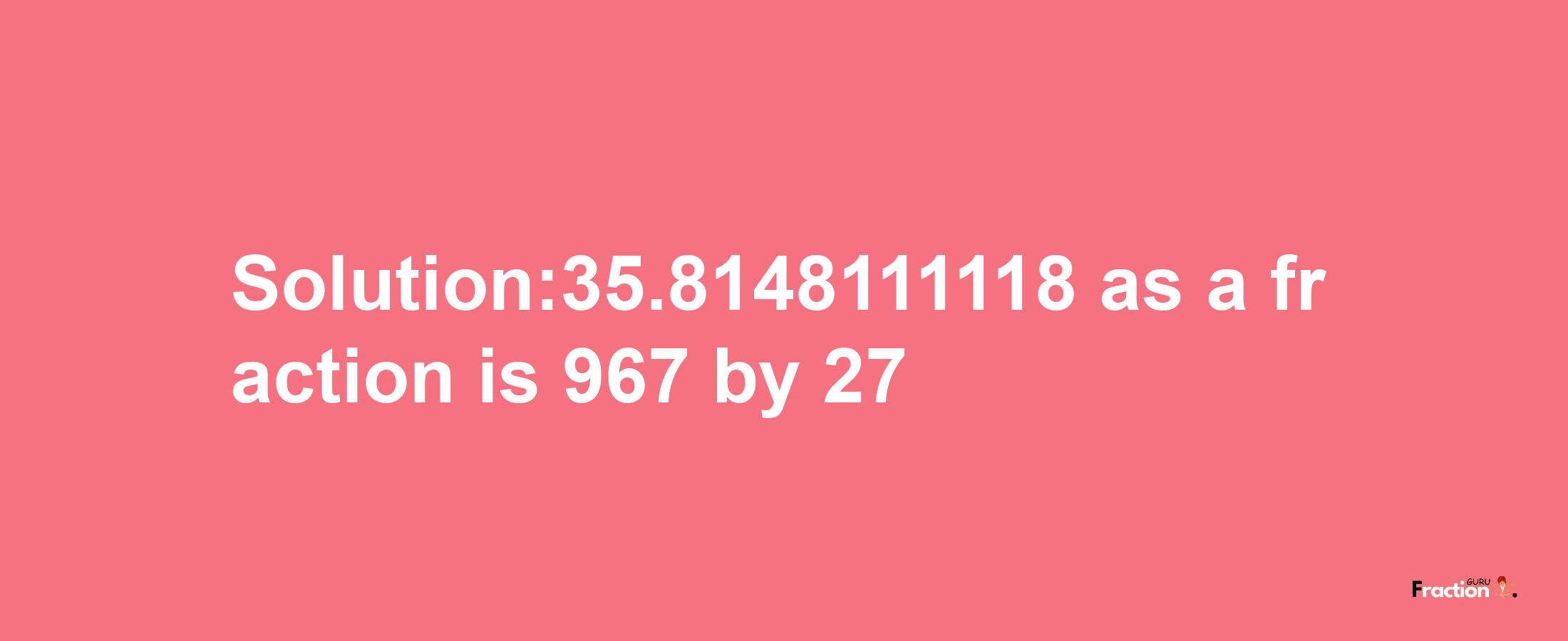 Solution:35.8148111118 as a fraction is 967/27