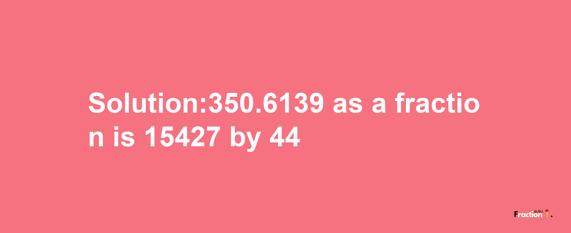 Solution:350.6139 as a fraction is 15427/44