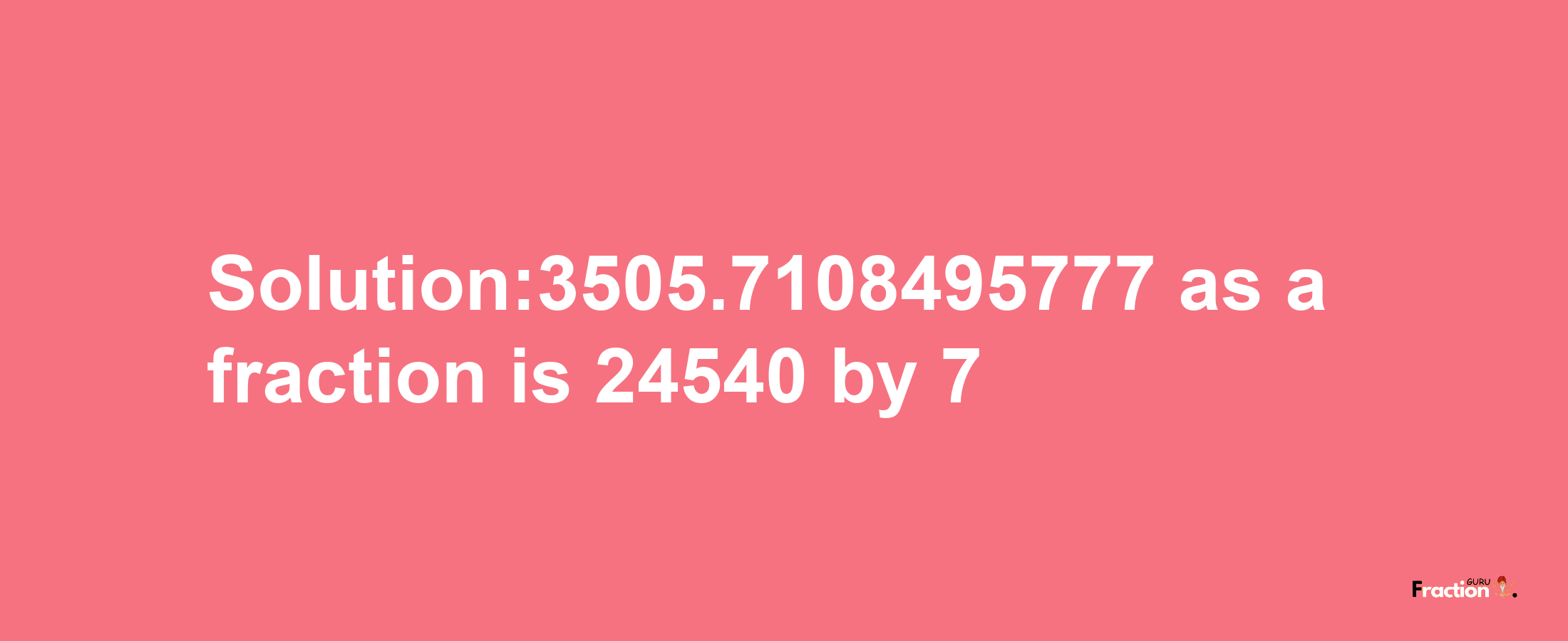 Solution:3505.7108495777 as a fraction is 24540/7