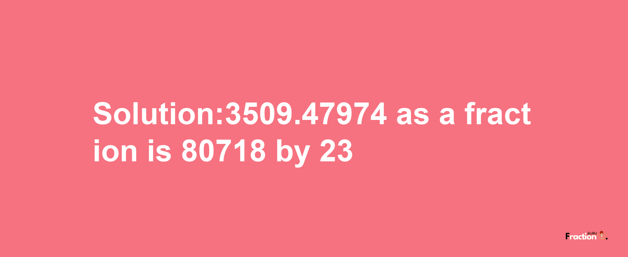 Solution:3509.47974 as a fraction is 80718/23