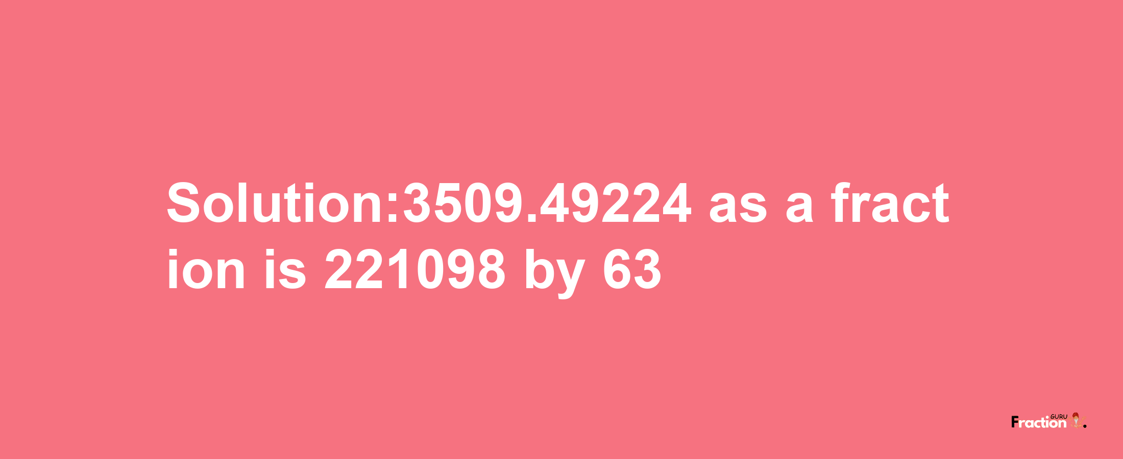 Solution:3509.49224 as a fraction is 221098/63