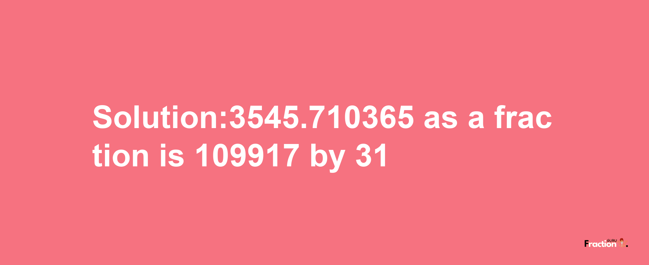 Solution:3545.710365 as a fraction is 109917/31