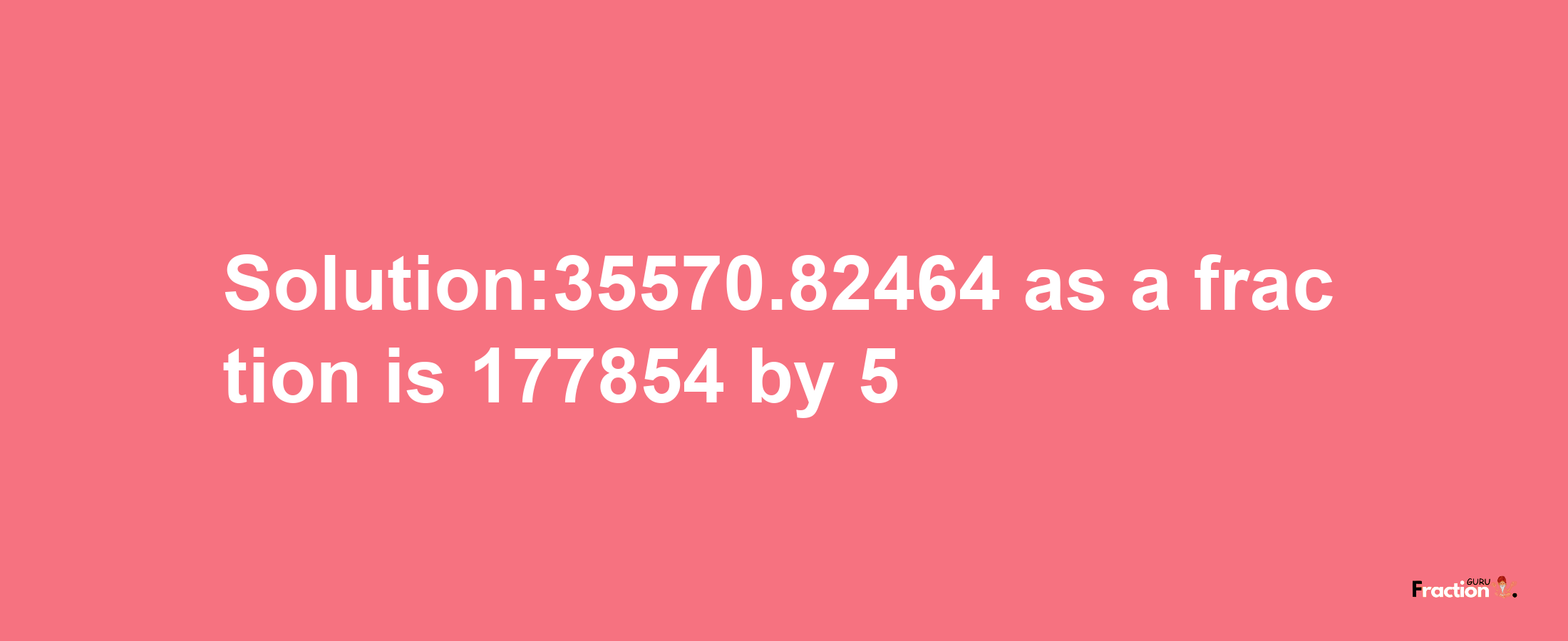 Solution:35570.82464 as a fraction is 177854/5