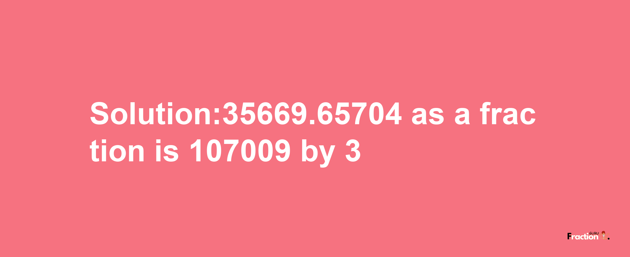 Solution:35669.65704 as a fraction is 107009/3