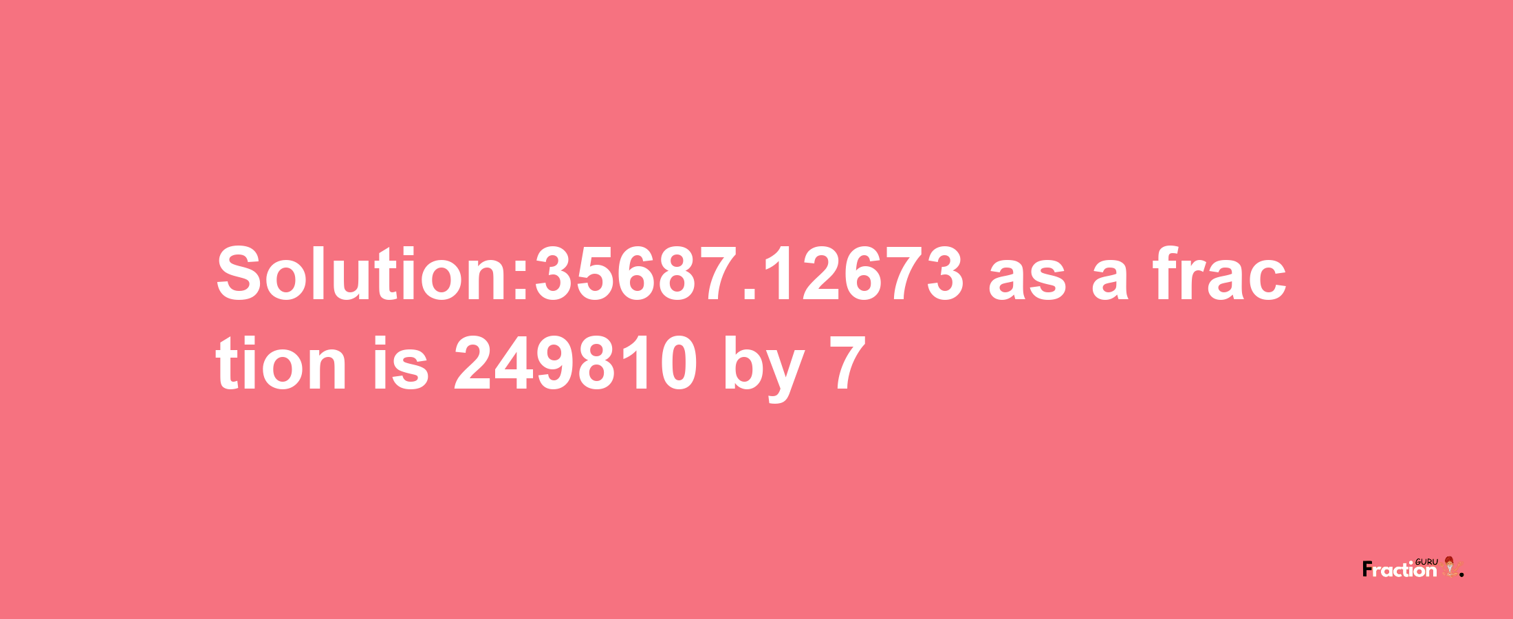 Solution:35687.12673 as a fraction is 249810/7