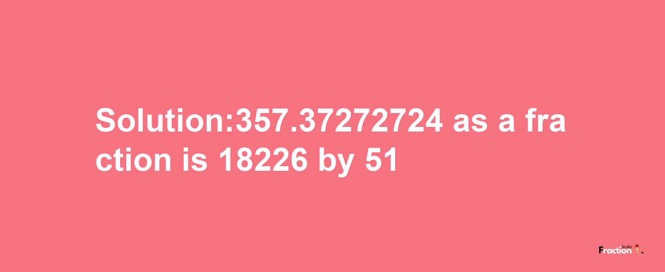 Solution:357.37272724 as a fraction is 18226/51