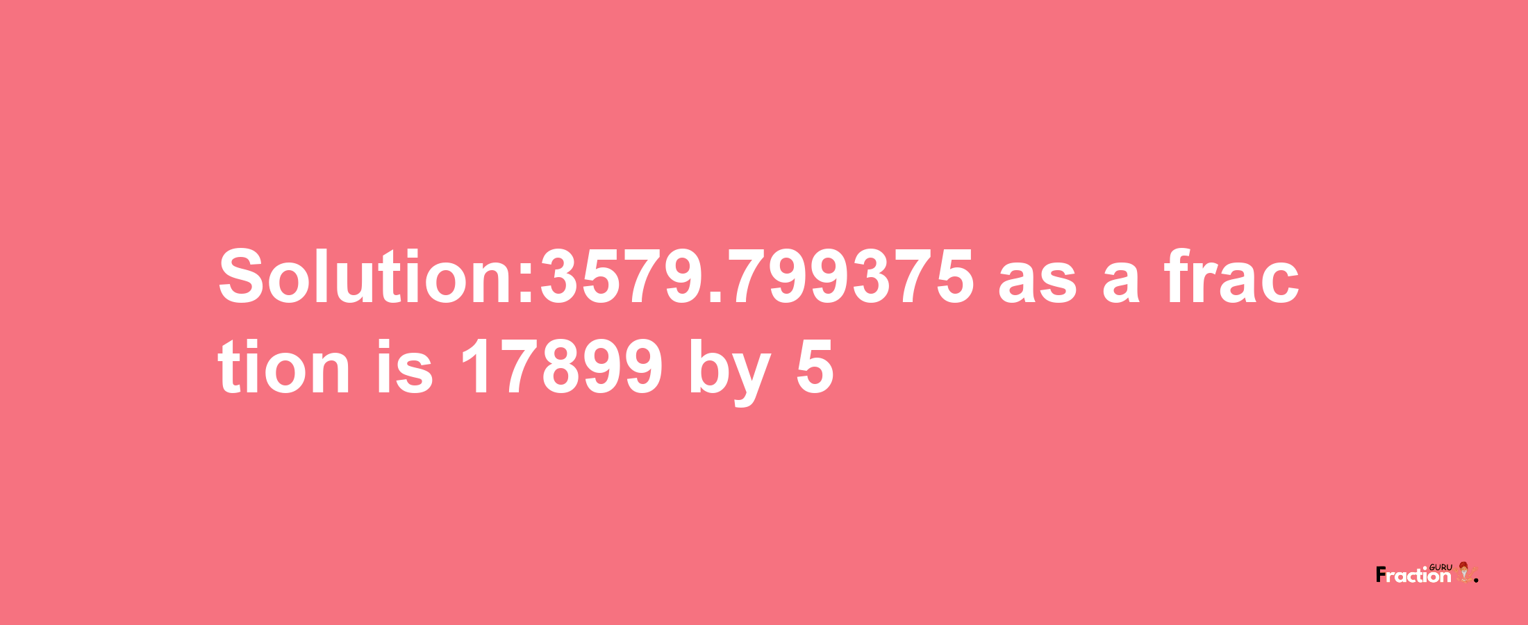 Solution:3579.799375 as a fraction is 17899/5