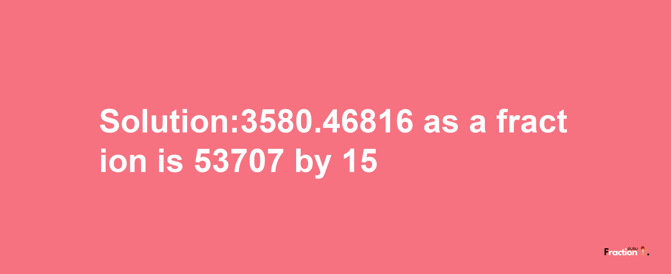 Solution:3580.46816 as a fraction is 53707/15