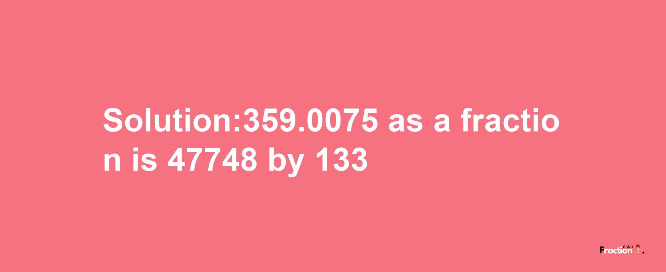 Solution:359.0075 as a fraction is 47748/133