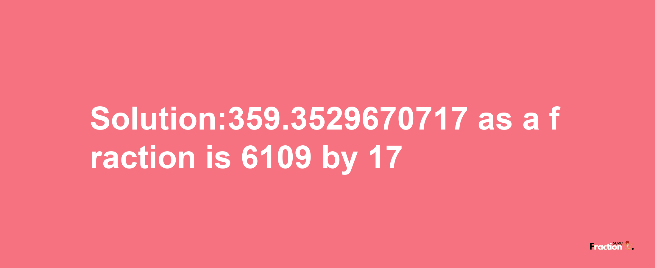 Solution:359.3529670717 as a fraction is 6109/17