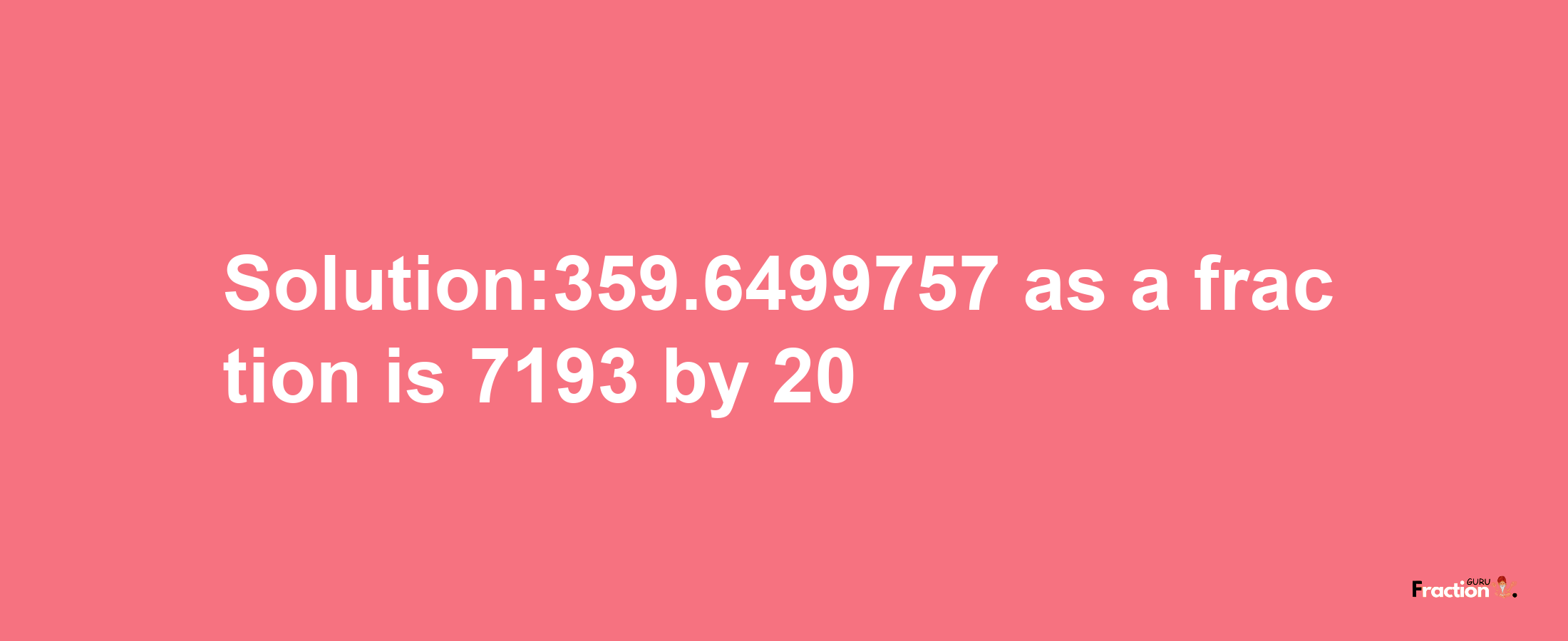 Solution:359.6499757 as a fraction is 7193/20