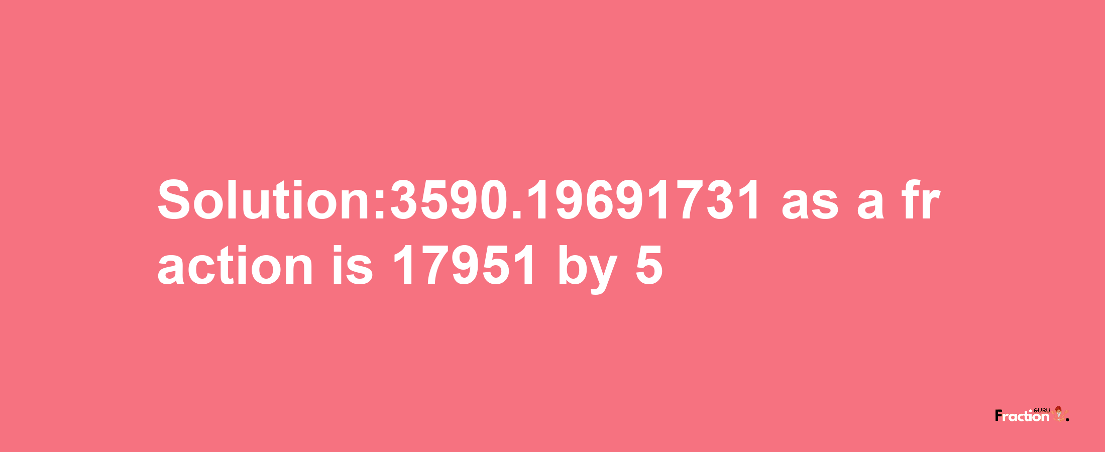 Solution:3590.19691731 as a fraction is 17951/5