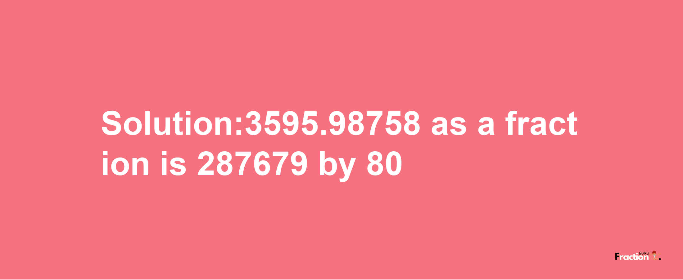 Solution:3595.98758 as a fraction is 287679/80