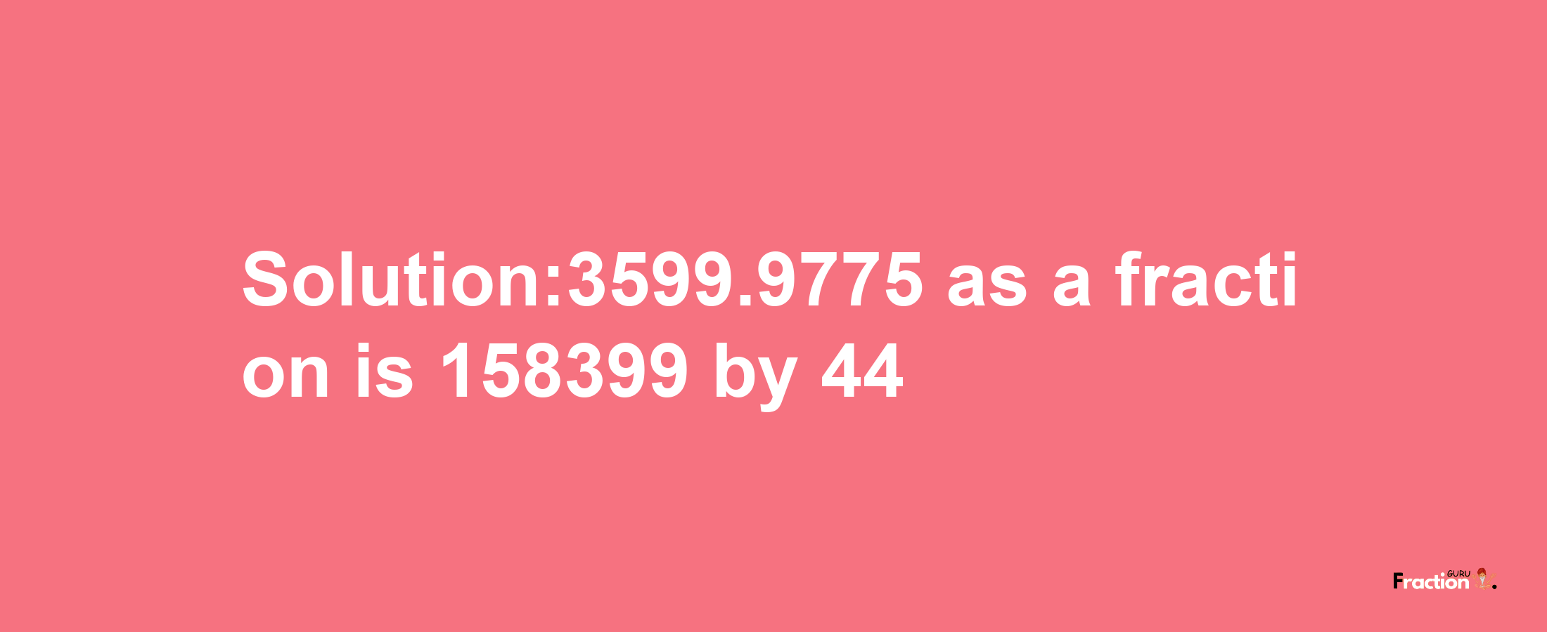 Solution:3599.9775 as a fraction is 158399/44