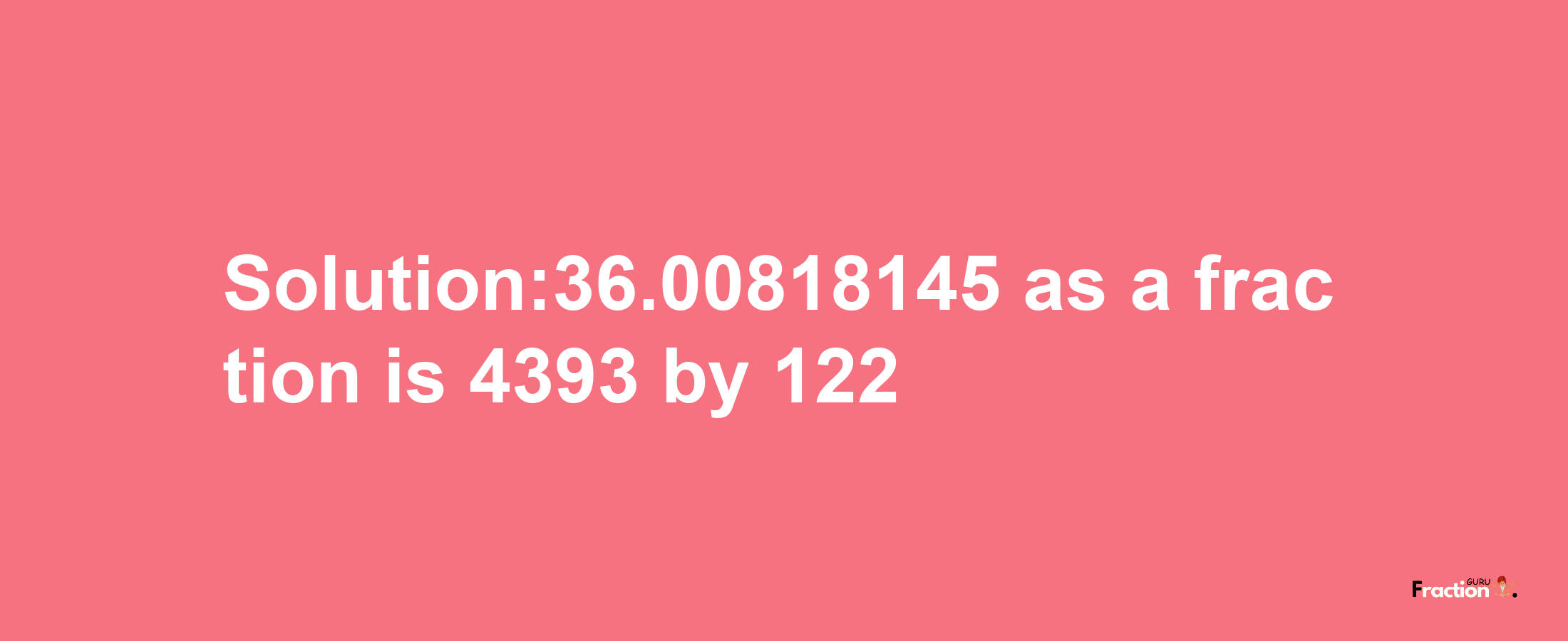 Solution:36.00818145 as a fraction is 4393/122