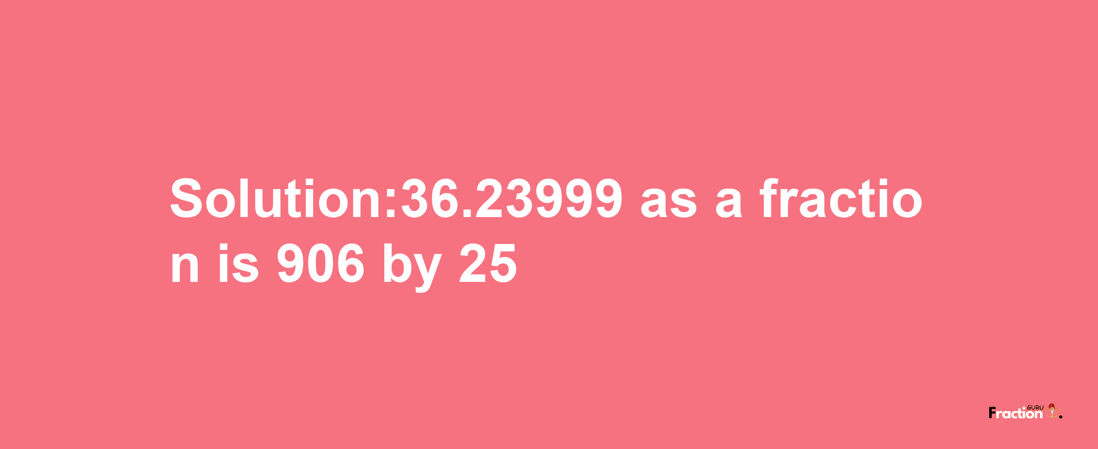 Solution:36.23999 as a fraction is 906/25