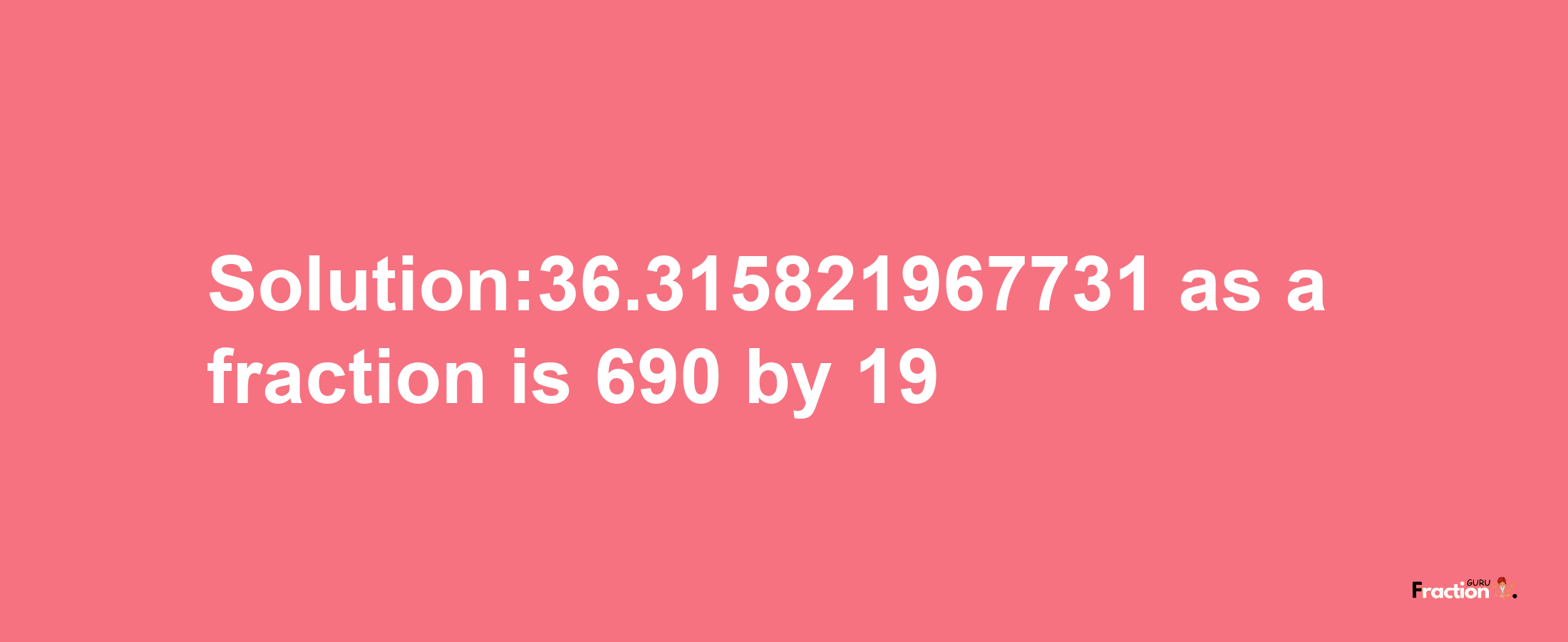 Solution:36.315821967731 as a fraction is 690/19