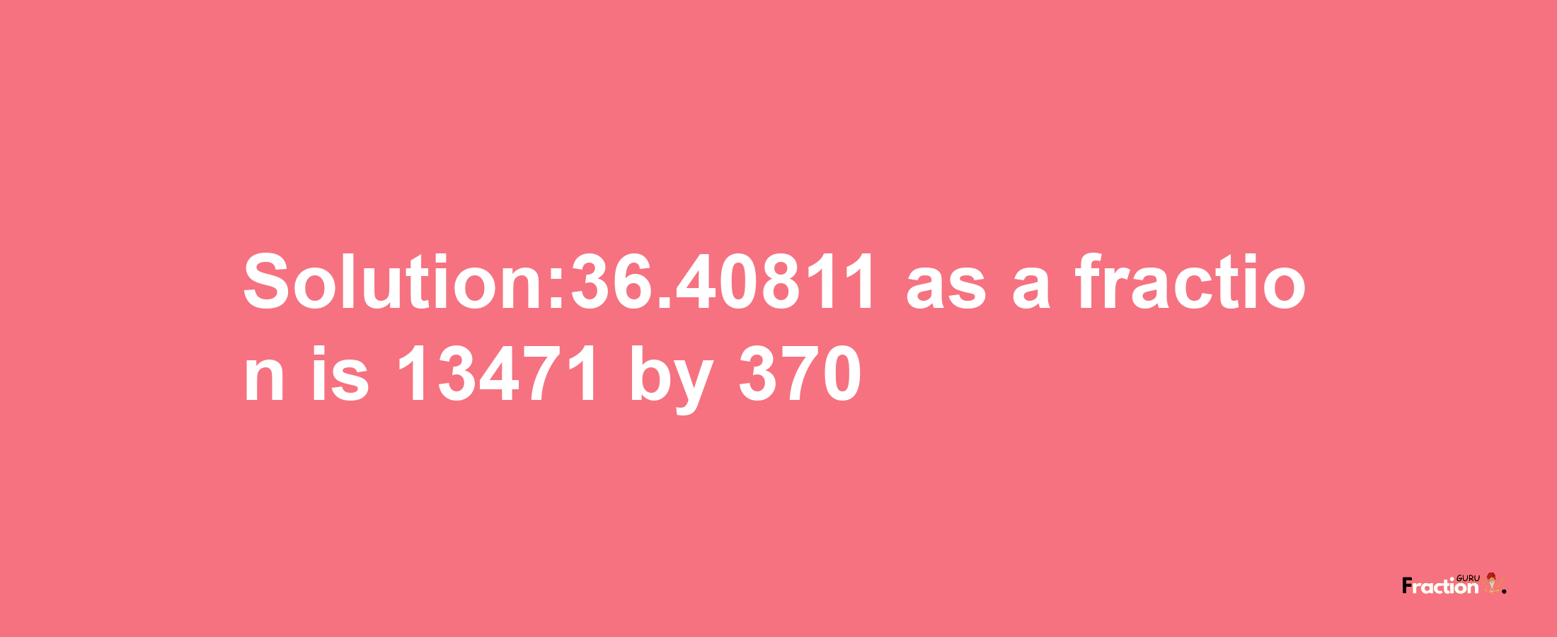 Solution:36.40811 as a fraction is 13471/370