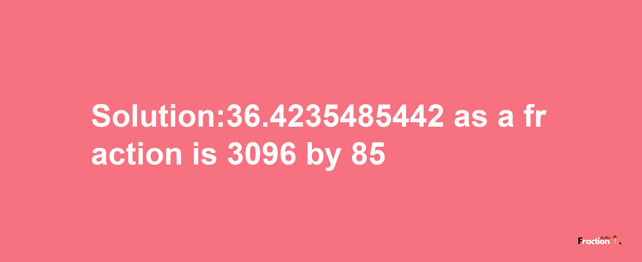 Solution:36.4235485442 as a fraction is 3096/85