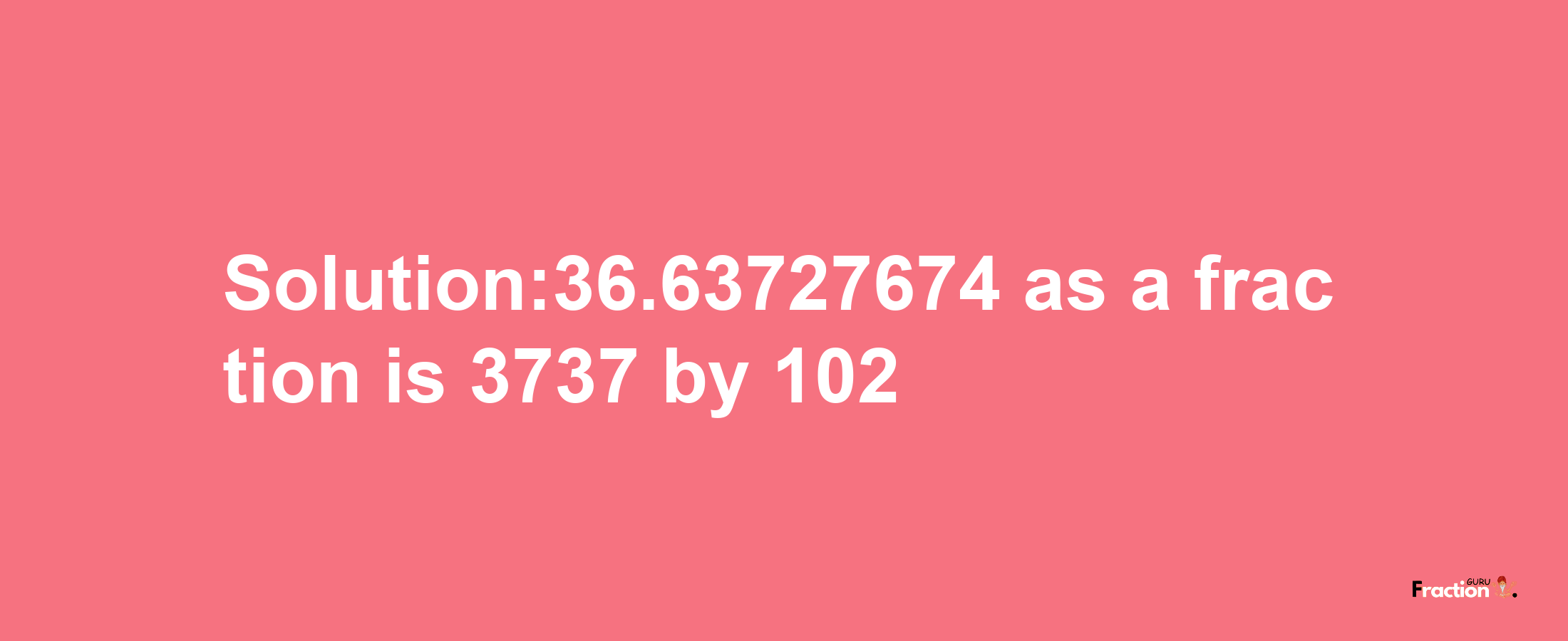 Solution:36.63727674 as a fraction is 3737/102