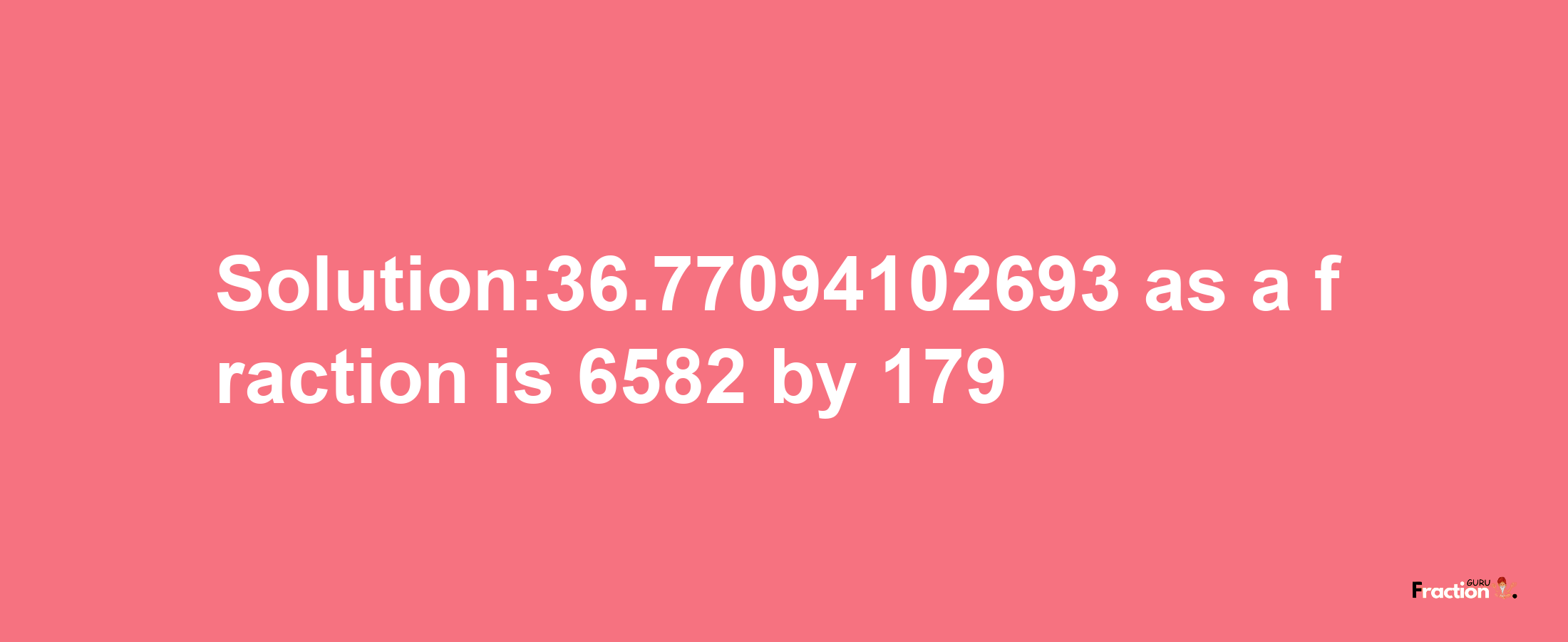 Solution:36.77094102693 as a fraction is 6582/179