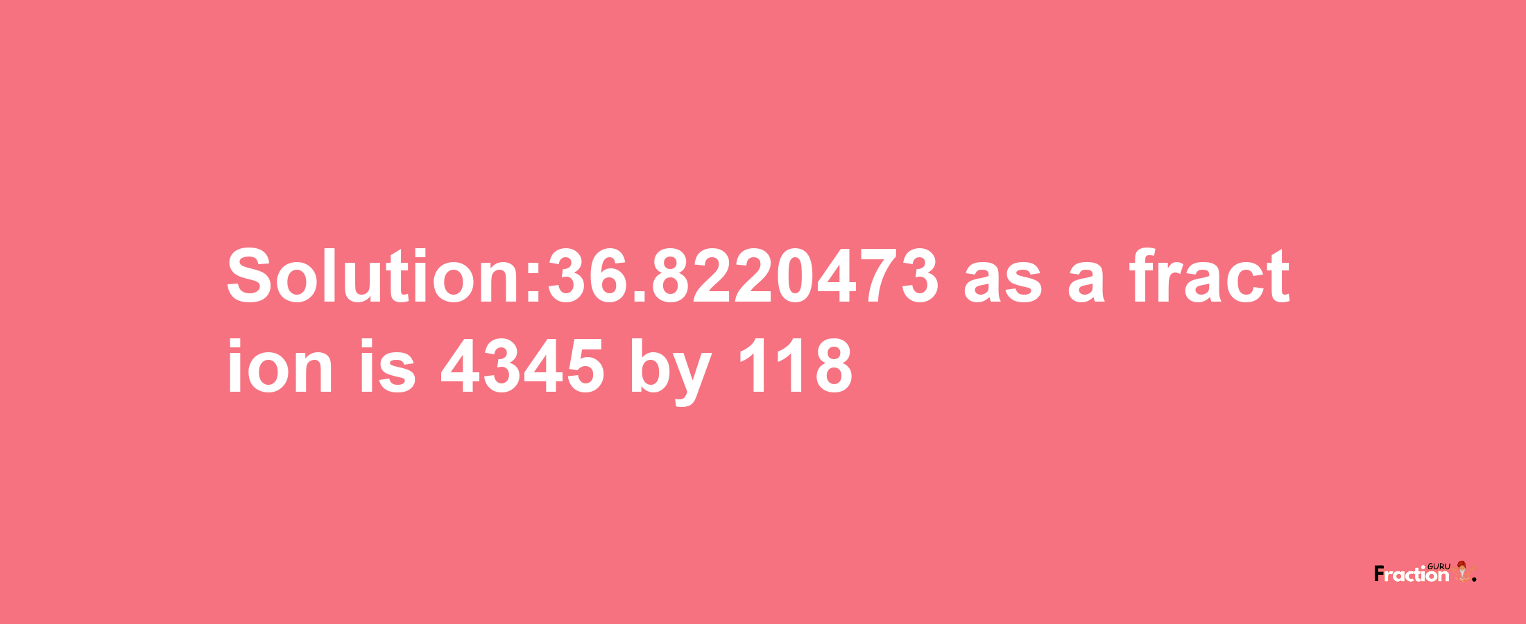 Solution:36.8220473 as a fraction is 4345/118